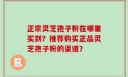正宗灵芝孢子粉在哪里买到？推荐购买正品灵芝孢子粉的渠道？