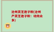沧州灵芝孢子粉(沧州产灵芝孢子粉：功效众多)