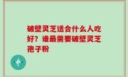 破壁灵芝适合什么人吃好？谁最需要破壁灵芝孢子粉