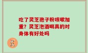 吃了灵芝孢子粉咳嗽加重？灵芝泡酒喝真的对身体有好处吗
