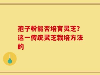 孢子粉能否培育灵芝？这一传统灵芝栽培方法的