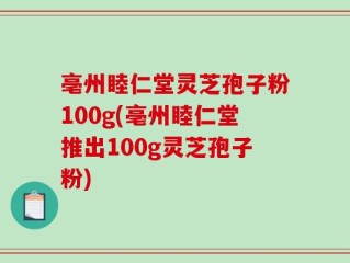 亳州睦仁堂灵芝孢子粉100g(亳州睦仁堂推出100g灵芝孢子粉)