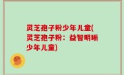 灵芝孢子粉少年儿童(灵芝孢子粉：益智明晰少年儿童)