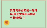 灵芝党参山药能一起炖吗(灵芝党参山药能否一起炖呢？)