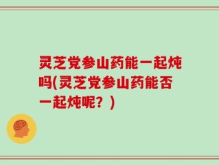 灵芝党参山药能一起炖吗(灵芝党参山药能否一起炖呢？)