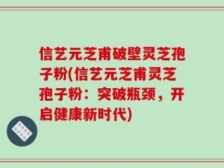 信艺元芝甫破壁灵芝孢子粉(信艺元芝甫灵芝孢子粉：突破瓶颈，开启健康新时代)