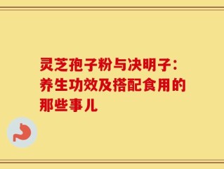 灵芝孢子粉与决明子：养生功效及搭配食用的那些事儿
