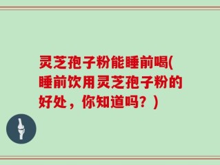 灵芝孢子粉能睡前喝(睡前饮用灵芝孢子粉的好处，你知道吗？)