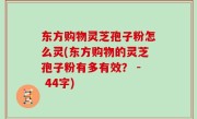 东方购物灵芝孢子粉怎么灵(东方购物的灵芝孢子粉有多有效？ - 44字)