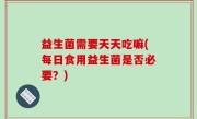 益生菌需要天天吃嘛(每日食用益生菌是否必要？)