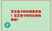 灵芝孢子粉的销售表格？灵芝孢子粉的价格和规格？