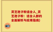 灵芝孢子粉适合人_灵芝孢子粉：适合人群的全面解析与应用指南)