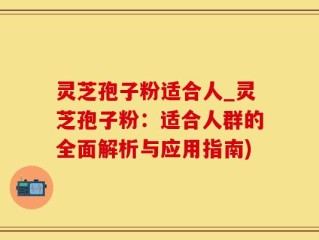 灵芝孢子粉适合人_灵芝孢子粉：适合人群的全面解析与应用指南)