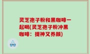 灵芝孢子粉和黑咖啡一起喝(灵芝孢子粉冲黑咖啡：提神又养颜)