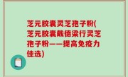 芝元胶囊灵芝孢子粉(芝元胶囊戴德梁行灵芝孢子粉——提高免疫力佳选)