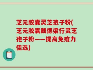 芝元胶囊灵芝孢子粉(芝元胶囊戴德梁行灵芝孢子粉——提高免疫力佳选)