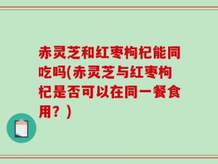 赤灵芝和红枣枸杞能同吃吗(赤灵芝与红枣枸杞是否可以在同一餐食用？)