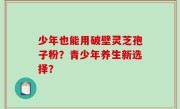 少年也能用破壁灵芝孢子粉？青少年养生新选择？