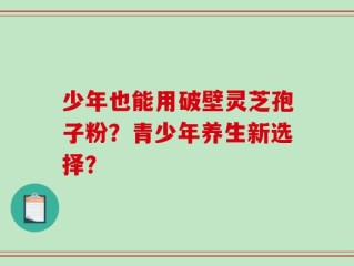 少年也能用破壁灵芝孢子粉？青少年养生新选择？