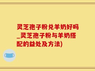 灵芝孢子粉兑羊奶好吗_灵芝孢子粉与羊奶搭配的益处及方法)