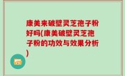 康美来破壁灵芝孢子粉好吗(康美破壁灵芝孢子粉的功效与效果分析)