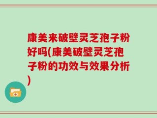 康美来破壁灵芝孢子粉好吗(康美破壁灵芝孢子粉的功效与效果分析)