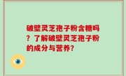 破壁灵芝孢子粉含糖吗?了解破壁灵芝孢子粉的成分与营养?