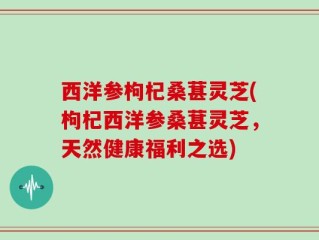 西洋参枸杞桑葚灵芝(枸杞西洋参桑葚灵芝，天然健康福利之选)