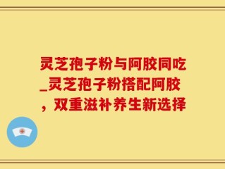灵芝孢子粉与阿胶同吃_灵芝孢子粉搭配阿胶，双重滋补养生新选择