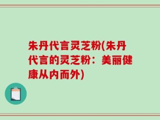 朱丹代言灵芝粉(朱丹代言的灵芝粉：美丽健康从内而外)