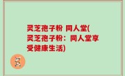 灵芝孢子粉 同人堂(灵芝孢子粉：同人堂享受健康生活)