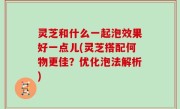 灵芝和什么一起泡效果好一点儿(灵芝搭配何物更佳？优化泡法解析)