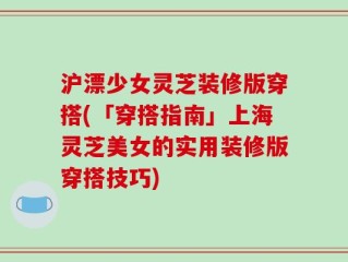 沪漂少女灵芝装修版穿搭(「穿搭指南」上海灵芝美女的实用装修版穿搭技巧)