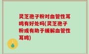 灵芝孢子粉对血管性耳鸣有好处吗(灵芝孢子粉或有助于缓解血管性耳鸣)