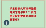 手术后多久可以开始服用灵芝孢子粉？？灵芝孢子粉的使用时间和注意事项？
