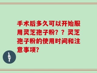 手术后多久可以开始服用灵芝孢子粉？？灵芝孢子粉的使用时间和注意事项？