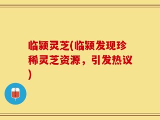 临颍灵芝(临颍发现珍稀灵芝资源，引发热议)
