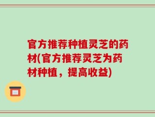 官方推荐种植灵芝的药材(官方推荐灵芝为药材种植，提高收益)