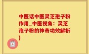 中医话中医灵芝孢子粉作用_中医视角：灵芝孢子粉的神奇功效解析)