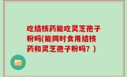 吃结核药能吃灵芝孢子粉吗(能同时食用结核药和灵芝孢子粉吗？)
