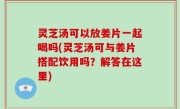 灵芝汤可以放姜片一起喝吗(灵芝汤可与姜片搭配饮用吗？解答在这里)