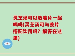 灵芝汤可以放姜片一起喝吗(灵芝汤可与姜片搭配饮用吗？解答在这里)