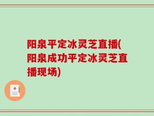 阳泉平定冰灵芝直播(阳泉成功平定冰灵芝直播现场)