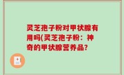 灵芝孢子粉对甲状腺有用吗(灵芝孢子粉：神奇的甲状腺营养品？