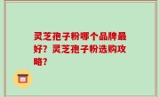 灵芝孢子粉哪个品牌最好？灵芝孢子粉选购攻略？