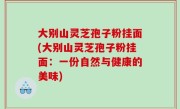 大别山灵芝孢子粉挂面(大别山灵芝孢子粉挂面：一份自然与健康的美味)