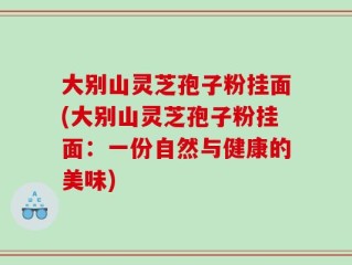 大别山灵芝孢子粉挂面(大别山灵芝孢子粉挂面：一份自然与健康的美味)