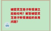 破壁灵芝孢子粉受潮之后能吃吗？解答破壁灵芝孢子粉受潮后的食用问题？