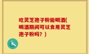 吃灵芝孢子粉能喝酒(喝酒期间可以食用灵芝孢子粉吗？)