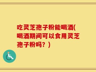 吃灵芝孢子粉能喝酒(喝酒期间可以食用灵芝孢子粉吗？)